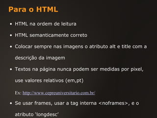 Para o HTML HTML na ordem de leitura HTML semanticamente correto Colocar sempre nas imagens o atributo alt e title com a descrição da imagem Textos na página nunca podem ser medidas por pixel, use valores relativos (em,pt) Se usar frames, usar a tag interna <noframes>, e o atributo ‘longdesc’ Ex:   http://www.cepreuniversitario.com.br/ 