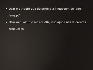 Usar o atributo que determina a linguagem do  site ‘ lang:pt’  Usar min-width e max-width, isso ajuda nas diferentes resoluções 