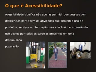 O que é Acessibilidade? Acessibilidade significa não apenas permitir que pessoas com deficiências participem de atividades que incluem o uso de produtos, serviços e informação,mas a inclusão e extensão do uso destes por todas as parcelas presentes em uma determinada população. 