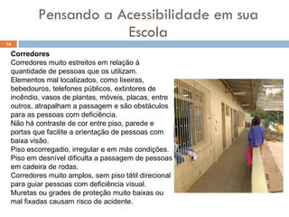 Pensando a Acessibilidade em sua Escola Corredores Corredores muito estreitos em relação à quantidade de pessoas que os utilizam.  Elementos mal localizados, como lixeiras, bebedouros, telefones públicos, extintores de incêndio, vasos de plantas, móveis, placas, entre outros, atrapalham a passagem e são obstáculos para as pessoas com deficiência.  Não há contraste de cor entre piso, parede e portas que facilite a orientação de pessoas com baixa visão.  Piso escorregadio, irregular e em más condições.  Piso em desnível dificulta a passagem de pessoas em cadeira de rodas.  Corredores muito amplos, sem piso tátil direcional para guiar pessoas com deficiência visual.  Muretas ou grades de proteção muito baixas ou mal fixadas causam risco de acidente.  