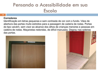 Pensando a Acessibilidade em sua Escola Corredores Identificação em letras pequenas e sem contraste de cor com o fundo. Vãos de abertura das portas muito estreitos para a passagem de cadeira de rodas. Portas do tipo vaivém, sem visor ao alcance dos olhos de crianças menores e pessoas em cadeira de rodas. Maçanetas redondas, de difícil manuseio. Degrau nas soleiras das portas. 