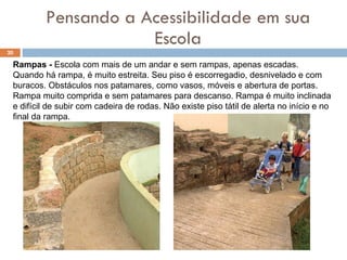 Pensando a Acessibilidade em sua Escola Rampas -  Escola com mais de um andar e sem rampas, apenas escadas.  Quando há rampa, é muito estreita. Seu piso é escorregadio, desnivelado e com buracos. Obstáculos nos patamares, como vasos, móveis e abertura de portas.  Rampa muito comprida e sem patamares para descanso. Rampa é muito inclinada e difícil de subir com cadeira de rodas. Não existe piso tátil de alerta no início e no final da rampa. 