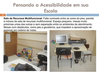 Pensando a Acessibilidade em sua Escola Sala de Recursos Multifuncional:  Falta contraste entre as cores do piso, parede e móveis da sala de recursos multifuncional. Espaço pequeno, mesas muito próximas umas das outras e sem separação entre os ambientes de atendimento. Mesas com obstáculos, como pés e gaveteiros, que impedem a aproximação de pessoas em cadeira de rodas.  
