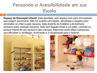 Pensando a Acessibilidade em sua Escola Espaço da Educação Infantil:  Sala apertada, sem espaço livre para brincadeiras que exigem movimento. Não há recanto com tapete, almofadas e espelho para atividades no chão e para repouso. Sala distante do fraldário e de banheiro exclusivo para crianças menores. Sala sem ligação direta a um pátio, varanda ou parque infantil de uso exclusivo das crianças. Aberturas muito altas e pequenas que dificultam a ventilação, iluminação e a visualização para o exterior .   
