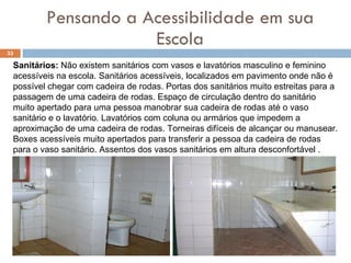 Pensando a Acessibilidade em sua Escola Sanitários:  Não existem sanitários com vasos e lavatórios masculino e feminino acessíveis na escola. Sanitários acessíveis, localizados em pavimento onde não é possível chegar com cadeira de rodas. Portas dos sanitários muito estreitas para a passagem de uma cadeira de rodas. Espaço de circulação dentro do sanitário muito apertado para uma pessoa manobrar sua cadeira de rodas até o vaso sanitário e o lavatório. Lavatórios com coluna ou armários que impedem a aproximação de uma cadeira de rodas. Torneiras difíceis de alcançar ou manusear. Boxes acessíveis muito apertados para transferir a pessoa da cadeira de rodas para o vaso sanitário. Assentos dos vasos sanitários em altura desconfortável .  