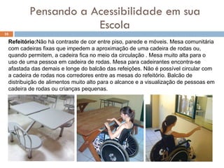 Pensando a Acessibilidade em sua Escola Refeitório: Não há contraste de cor entre piso, parede e móveis. Mesa comunitária com cadeiras fixas que impedem a aproximação de uma cadeira de rodas ou, quando permitem, a cadeira fica no meio da circulação . Mesa muito alta para o uso de uma pessoa em cadeira de rodas. Mesa para cadeirantes encontra-se afastada das demais e longe do balcão das refeições. Não é possível circular com a cadeira de rodas nos corredores entre as mesas do refeitório. Balcão de distribuição de alimentos muito alto para o alcance e a visualização de pessoas em cadeira de rodas ou crianças pequenas.   
