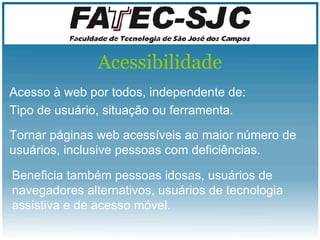 Acessibilidade Acesso à web por todos, independente de: Tipo de usuário, situação ou ferramenta. Tornar páginas web acessíveis ao maior número de usuários, inclusive pessoas com deficiências. Beneficia também pessoas idosas, usuários de navegadores alternativos, usuários de tecnologia assistiva e de acesso móvel.   