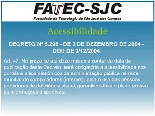 Acessibilidade DECRETO Nº 5.296 - DE 2 DE DEZEMBRO DE 2004 - DOU DE 3/12/2004 Art. 47. No prazo de até doze meses a contar da data de publicação deste Decreto, será obrigatória a acessibilidade nos portais e sítios eletrônicos da administração pública na rede mundial de computadores (internet), para o uso das pessoas portadoras de  deficiência  visual, garantindo-lhes o pleno acesso às informações disponíveis.  