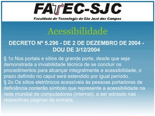 Acessibilidade DECRETO Nº 5.296 - DE 2 DE DEZEMBRO DE 2004 - DOU DE 3/12/2004 § 1o Nos portais e sítios de grande porte, desde que seja demonstrada a inviabilidade técnica de se concluir os procedimentos para alcançar integralmente a acessibilidade, o prazo definido no caput será estendido por igual período.  § 2o Os sítios eletrônicos acessíveis às pessoas portadoras de deficiência conterão símbolo que represente a acessibilidade na rede mundial de computadores (internet), a ser adotado nas respectivas páginas de entrada.  