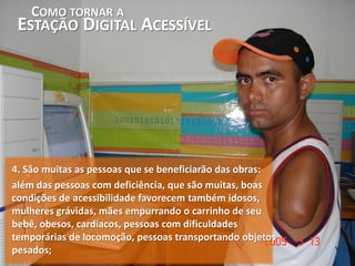 COMO TORNAR A
 ESTAÇÃO DIGITAL ACESSÍVEL




4. São muitas as pessoas que se beneficiarão das obras:
além das pessoas com deficiência, que são muitas, boas
condições de acessibilidade favorecem também idosos,
mulheres grávidas, mães empurrando o carrinho de seu
bebê, obesos, cardíacos, pessoas com dificuldades
temporárias de locomoção, pessoas transportando objetos
pesados;
 