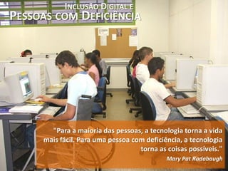 INCLUSÃO DIGITAL E
PESSOAS COM DEFICIÊNCIA




       "Para a maioria das pessoas, a tecnologia torna a vida
     mais fácil. Para uma pessoa com deficiência, a tecnologia
                                   torna as coisas possíveis."
                                            Mary Pat Radabaugh
 