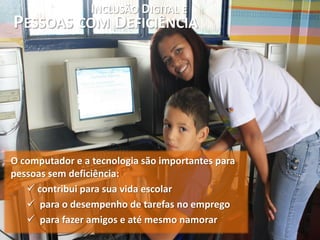 INCLUSÃO DIGITAL E
PESSOAS COM DEFICIÊNCIA




O computador e a tecnologia são importantes para
pessoas sem deficiência:
    contribui para sua vida escolar
    para o desempenho de tarefas no emprego
    para fazer amigos e até mesmo namorar
 