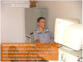A ESTAÇÃO DIGITAL
       ACESSÍVEL




Acessibilidade ao meio físico
implica em adaptar o espaço físico para que o
deficiente possa entrar, circular e se orientar em
todos os ambientes da Estação Digital com
autonomia, segurança e dignidade.
 