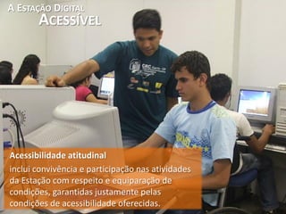 A ESTAÇÃO DIGITAL
       ACESSÍVEL




Acessibilidade atitudinal
inclui convivência e participação nas atividades
da Estação com respeito e equiparação de
condições, garantidas justamente pelas
condições de acessibilidade oferecidas.
 