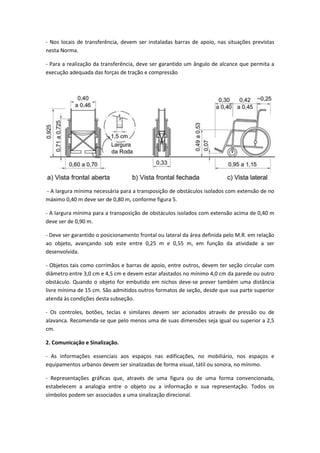 - Nos locais de transferência, devem ser instaladas barras de apoio, nas situações previstas
nesta Norma.

- Para a realização da transferência, deve ser garantido um ângulo de alcance que permita a
execução adequada das forças de tração e compressão




- A largura mínima necessária para a transposição de obstáculos isolados com extensão de no
máximo 0,40 m deve ser de 0,80 m, conforme figura 5.

- A largura mínima para a transposição de obstáculos isolados com extensão acima de 0,40 m
deve ser de 0,90 m.

- Deve ser garantido o posicionamento frontal ou lateral da área definida pelo M.R. em relação
ao objeto, avançando sob este entre 0,25 m e 0,55 m, em função da atividade a ser
desenvolvida.

- Objetos tais como corrimãos e barras de apoio, entre outros, devem ter seção circular com
diâmetro entre 3,0 cm e 4,5 cm e devem estar afastados no mínimo 4,0 cm da parede ou outro
obstáculo. Quando o objeto for embutido em nichos deve-se prever também uma distância
livre mínima de 15 cm. São admitidos outros formatos de seção, desde que sua parte superior
atenda às condições desta subseção.

- Os controles, botões, teclas e similares devem ser acionados através de pressão ou de
alavanca. Recomenda-se que pelo menos uma de suas dimensões seja igual ou superior a 2,5
cm.

2. Comunicação e Sinalização.

- As informações essenciais aos espaços nas edificações, no mobiliário, nos espaços e
equipamentos urbanos devem ser sinalizadas de forma visual, tátil ou sonora, no mínimo.

- Representações gráficas que, através de uma figura ou de uma forma convencionada,
estabelecem a analogia entre o objeto ou a informação e sua representação. Todos os
símbolos podem ser associados a uma sinalização direcional.
 