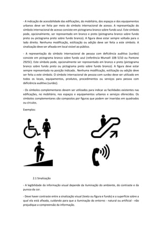 - A indicação de acessibilidade das edificações, do mobiliário, dos espaços e dos equipamentos
urbanos deve ser feita por meio do símbolo internacional de acesso. A representação do
símbolo internacional de acesso consiste em pictograma branco sobre fundo azul. Este símbolo
pode, opcionalmente, ser representado em branco e preto (pictograma branco sobre fundo
preto ou pictograma preto sobre fundo branco). A figura deve estar sempre voltada para o
lado direito. Nenhuma modificação, estilização ou adição deve ser feita a este símbolo. A
sinalização deve ser afixada em local visível ao público.

- A representação do símbolo internacional de pessoa com deficiência auditiva (surdez)
consiste em pictograma branco sobre fundo azul (referência Munsell 10B 5/10 ou Pantone
2925C). Este símbolo pode, opcionalmente ser representado em branco e preto (pictograma
branco sobre fundo preto ou pictograma preto sobre fundo branco). A figura deve estar
sempre representada na posição indicada.. Nenhuma modificação, estilização ou adição deve
ser feita a este símbolo. O símbolo internacional de pessoa com surdez deve ser utilizado em
todos os locais, equipamentos, produtos, procedimentos ou serviços para pessoa com
deficiência auditiva (surdez).

- Os símbolos complementares devem ser utilizados para indicar as facilidades existentes nas
edificações, no mobiliário, nos espaços e equipamentos urbanos e serviços oferecidos. Os
símbolos complementares são compostos por figuras que podem ser inseridas em quadrados
ou círculos.

Exemplos:




        2.1 Sinalização

- A legibilidade da informação visual depende da iluminação do ambiente, do contraste e da
pureza da cor.

- Deve haver contraste entre a sinalização visual (texto ou figura e fundo) e a superfície sobre a
qual ela está afixada, cuidando para que a iluminação do entorno - natural ou artificial - não
prejudique a compreensão da informação.
 
