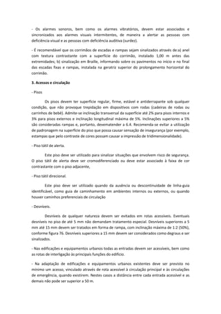 - Os alarmes sonoros, bem como os alarmes vibratórios, devem estar associados e
sincronizados aos alarmes visuais intermitentes, de maneira a alertar as pessoas com
deficiência visual e as pessoas com deficiência auditiva (surdez).

- É recomendável que os corrimãos de escadas e rampas sejam sinalizados através de:a) anel
com textura contrastante com a superfície do corrimão, instalado 1,00 m antes das
extremidades; b) sinalização em Braille, informando sobre os pavimentos no início e no final
das escadas fixas e rampas, instalada na geratriz superior do prolongamento horizontal do
corrimão.

3. Acessos e circulação

- Pisos

        Os pisos devem ter superfície regular, firme, estável e antiderrapante sob qualquer
condição, que não provoque trepidação em dispositivos com rodas (cadeiras de rodas ou
carrinhos de bebê). Admite-se inclinação transversal da superfície até 2% para pisos internos e
3% para pisos externos e inclinação longitudinal máxima de 5%. Inclinações superiores a 5%
são consideradas rampas e, portanto, devematender a 6.4. Recomenda-se evitar a utilização
de padronagem na superfície do piso que possa causar sensação de insegurança (por exemplo,
estampas que pelo contraste de cores possam causar a impressão de tridimensionalidade).

- Piso tátil de alerta.

        Este piso deve ser utilizado para sinalizar situações que envolvem risco de segurança.
O piso tátil de alerta deve ser cromodiferenciado ou deve estar associado à faixa de cor
contrastante com o piso adjacente,

- Piso tátil direcional.

         Este piso deve ser utilizado quando da ausência ou descontinuidade de linha-guia
identificável, como guia de caminhamento em ambientes internos ou externos, ou quando
houver caminhos preferenciais de circulação

- Desníveis.

        Desníveis de qualquer natureza devem ser evitados em rotas acessíveis. Eventuais
desníveis no piso de até 5 mm não demandam tratamento especial. Desníveis superiores a 5
mm até 15 mm devem ser tratados em forma de rampa, com inclinação máxima de 1:2 (50%),
conforme figura 76. Desníveis superiores a 15 mm devem ser considerados como degraus e ser
sinalizados.

- Nas edificações e equipamentos urbanos todas as entradas devem ser acessíveis, bem como
as rotas de interligação às principais funções do edifício.

- Na adaptação de edificações e equipamentos urbanos existentes deve ser previsto no
mínimo um acesso, vinculado através de rota acessível à circulação principal e às circulações
de emergência, quando existirem. Nestes casos a distância entre cada entrada acessível e as
demais não pode ser superior a 50 m.
 