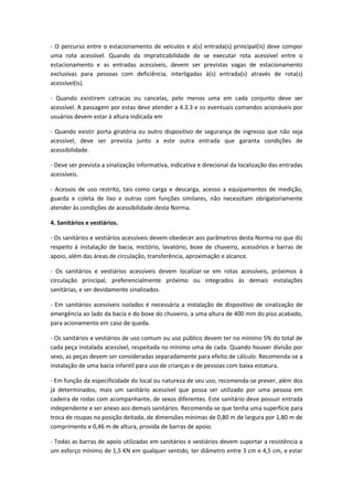 - O percurso entre o estacionamento de veículos e a(s) entrada(s) principal(is) deve compor
uma rota acessível. Quando da impraticabilidade de se executar rota acessível entre o
estacionamento e as entradas acessíveis, devem ser previstas vagas de estacionamento
exclusivas para pessoas com deficiência, interligadas à(s) entrada(s) através de rota(s)
acessível(is).

- Quando existirem catracas ou cancelas, pelo menos uma em cada conjunto deve ser
acessível. A passagem por estas deve atender a 4.3.3 e os eventuais comandos acionáveis por
usuários devem estar à altura indicada em

- Quando existir porta giratória ou outro dispositivo de segurança de ingresso que não seja
acessível, deve ser prevista junto a este outra entrada que garanta condições de
acessibilidade.

- Deve ser prevista a sinalização informativa, indicativa e direcional da localização das entradas
acessíveis.

- Acessos de uso restrito, tais como carga e descarga, acesso a equipamentos de medição,
guarda e coleta de lixo e outras com funções similares, não necessitam obrigatoriamente
atender às condições de acessibilidade desta Norma.

4. Sanitários e vestiários.

- Os sanitários e vestiários acessíveis devem obedecer aos parâmetros desta Norma no que diz
respeito à instalação de bacia, mictório, lavatório, boxe de chuveiro, acessórios e barras de
apoio, além das áreas de circulação, transferência, aproximação e alcance.

- Os sanitários e vestiários acessíveis devem localizar-se em rotas acessíveis, próximos à
circulação principal, preferencialmente próximo ou integrados às demais instalações
sanitárias, e ser devidamente sinalizados.

- Em sanitários acessíveis isolados é necessária a instalação de dispositivo de sinalização de
emergência ao lado da bacia e do boxe do chuveiro, a uma altura de 400 mm do piso acabado,
para acionamento em caso de queda.

- Os sanitários e vestiários de uso comum ou uso público devem ter no mínimo 5% do total de
cada peça instalada acessível, respeitada no mínimo uma de cada. Quando houver divisão por
sexo, as peças devem ser consideradas separadamente para efeito de cálculo. Recomenda-se a
instalação de uma bacia infantil para uso de crianças e de pessoas com baixa estatura.

- Em função da especificidade do local ou natureza de seu uso, recomenda-se prever, além dos
já determinados, mais um sanitário acessível que possa ser utilizado por uma pessoa em
cadeira de rodas com acompanhante, de sexos diferentes. Este sanitário deve possuir entrada
independente e ser anexo aos demais sanitários. Recomenda-se que tenha uma superfície para
troca de roupas na posição deitada, de dimensões mínimas de 0,80 m de largura por 1,80 m de
comprimento e 0,46 m de altura, provida de barras de apoio.

- Todas as barras de apoio utilizadas em sanitários e vestiários devem suportar a resistência a
um esforço mínimo de 1,5 KN em qualquer sentido, ter diâmetro entre 3 cm e 4,5 cm, e estar
 