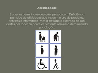 Acessibilidade

  É apenas permitir que qualquer pessoa com Deficiência
   participe de atividades que incluem o uso de produtos,
  serviços e informação, mas a inclusão e extensão do uso
destes por todas as parcelas presentes em uma determinada
                        população.
 