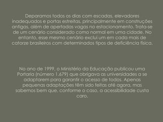 Deparamos todos os dias com escadas, elevadores
inadequados e portas estreitas, principalmente em construções
antigas, além de apertadas vagas no estacionamento. Trata-se
 de um cenário considerado como normal em uma cidade. No
   entanto, esse mesmo cenário exclui um em cada mais de
catorze brasileiros com determinados tipos de deficiência física.




   No ano de 1999, o Ministério da Educação publicou uma
  Portaria (número 1.679) que obrigava as universidades a se
     adaptarem para garantir o acesso de todos. Apenas
    pequenas adaptações têm sido feitas até agora, mas
 sabemos bem que, conforme o caso, a acessibilidade custa
                            caro.
 