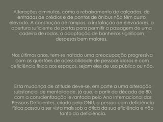 Alterações diminutas, como o rebaixamento de calçadas, de
    entradas de prédios e de pontos de ônibus não têm custo
elevado. A construção de rampas, a instalação de elevadores, a
 abertura suficiente de portas para permitir a passagem de uma
     cadeira de rodas, a adaptação de banheiros significam
                      despesas bem maiores.


Nos últimos anos, tem-se notado uma preocupação progressiva
  com as questões de acessibilidade de pessoas idosas e com
deficiência física aos espaços, sejam eles de uso público ou não.



   Esta mudança de atitude deve-se, em parte a uma alteração
  substancial de mentalidade, já que, a partir da década de 80,
  com a conscientização levantada pelo Ano Internacional das
 Pessoas Deficientes, criado pela ONU, a pessoa com deficiência
 física passou a ser vista mais sob a ótica da sua eficiência e não
                         tanto da deficiência.
 