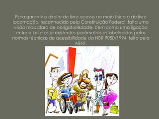 Para garantir o direito de livre acesso ao meio físico e de livre
locomoção, reconhecido pela Constituição Federal, falta uma
 visão mais clara de obrigatoriedade, bem como uma ligação
  entre a Lei e os já existentes parâmetros estabelecidos pelas
normas técnicas de acessibilidade da NBR 9050/1994, feita pela
                                ABNT.
 