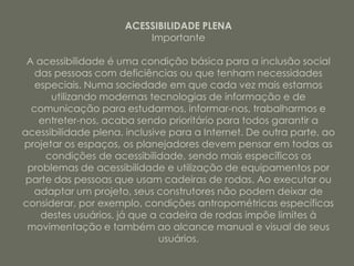 ACESSIBILIDADE PLENA
                          Importante

 A acessibilidade é uma condição básica para a inclusão social
   das pessoas com deficiências ou que tenham necessidades
   especiais. Numa sociedade em que cada vez mais estamos
      utilizando modernas tecnologias de informação e de
  comunicação para estudarmos, informar-nos, trabalharmos e
    entreter-nos, acaba sendo prioritário para todos garantir a
acessibilidade plena, inclusive para a Internet. De outra parte, ao
projetar os espaços, os planejadores devem pensar em todas as
     condições de acessibilidade, sendo mais específicos os
 problemas de acessibilidade e utilização de equipamentos por
 parte das pessoas que usam cadeiras de rodas. Ao executar ou
  adaptar um projeto, seus construtores não podem deixar de
considerar, por exemplo, condições antropométricas específicas
    destes usuários, já que a cadeira de rodas impõe limites à
 movimentação e também ao alcance manual e visual de seus
                              usuários.
 