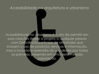 Acessibilidade na arquitetura e urbanismo




Acessibilidade no urbanismo é o ato de permitir em
 suas criações desde o projeto a qualquer pessoa
   com Deficiência participe de atividades que
incluem o uso de produtos, serviços e informação,
mas a inclusão e extensão do uso destes por todas
   as parcelas presentes em uma determinada
                    população.
 