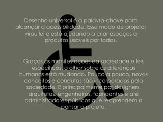 Desenho universal é a palavra-chave para
alcançar a acessibilidade. Esse modo de projetar
   virou lei e está ajudando a criar espaços e
            produtos usáveis por todos.


  Graças às manifestações da sociedade e leis
     específicas, o olhar sobre as diferenças
 humanas está mudando. Pouco a pouco, novos
  conceitos e condutas são incorporados pela
   sociedade. E principalmente por designers,
    arquitetos, engenheiros, fabricantes e até
   administradores públicos que reaprendem a
                 pensar o projeto.
 