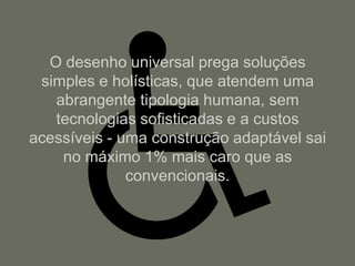 O desenho universal prega soluções
 simples e holísticas, que atendem uma
   abrangente tipologia humana, sem
   tecnologias sofisticadas e a custos
acessíveis - uma construção adaptável sai
    no máximo 1% mais caro que as
              convencionais.
 