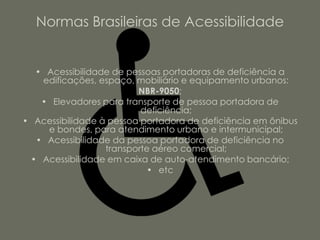 Normas Brasileiras de Acessibilidade


  • Acessibilidade de pessoas portadoras de deficiência a
   edificações, espaço, mobiliário e equipamento urbanos:
                         NBR-9050;
   • Elevadores para transporte de pessoa portadora de
                          deficiência;
• Acessibilidade à pessoa portadora de deficiência em ônibus
    e bondes, para atendimento urbano e intermunicipal;
  • Acessibilidade da pessoa portadora de deficiência no
                  transporte aéreo comercial;
 • Acessibilidade em caixa de auto-atendimento bancário;
                           • etc
 