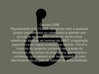 Decreto 5296
Regulamenta a lei 10.098, obrigando todo e qualquer
  projeto arquitetônico ou urbanístico a atender aos
     princípios do desenho universal, tendo como
referências básicas as normas da ABNT, a legislação
 específica e as regras contidas no decreto. Prevê a
    inclusão do desenho universal nas grades de
 disciplinas dos cursos de arquitetura, engenharia e
  correlatos, que passam a se responsabilizar pelo
atendimento do projeto às normas de acessibilidade.
 