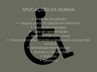 APLICAÇÕES DA NORMA

               • Área de circulação
      • Largura para circulação em linha reta
              • Área para manobra
             • Área de aproximação
            • Alcance manual e visual
• Formas de comunicação e sinalização (visual, tátil,
                       sonora)
            • Simbologia Internacional
              • Acessos e circulação
                    • Rampas
                    • Desníveis
 