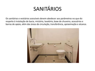 SANITÁRIOS
Os sanitários e vestiários acessíveis devem obedecer aos parâmetros no que diz
respeito à instalação de bacia, mictório, lavatório, boxe de chuveiro, acessórios e
barras de apoio, além das áreas de circulação, transferência, aproximação e alcance.
 