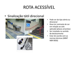 ROTA ACESSÍVEL
• Sinalização tátil direcional
• Pode ser do tipo alerta ou
direcional
• Deve ter contraste de cor
em relação ao solo
aplicado (placas amarelas)
• Ser instalada no sentido
do deslocamento
• Estar de acordo com as
normas técnicas (ABNT
NBR 9050)
 