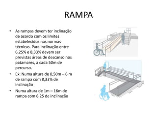 RAMPA
• As rampas devem ter inclinação
de acordo com os limites
estabelecidos nas normas
técnicas. Para inclinação entre
6,25% e 8,33% devem ser
previstas áreas de descanso nos
patamares, a cada 50m de
percurso.
• Ex: Numa altura de 0,50m – 6 m
de rampa com 8,33% de
inclinação
• Numa altura de 1m – 16m de
rampa com 6,25 de inclinação
 