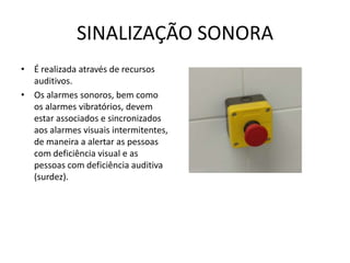 SINALIZAÇÃO SONORA
• É realizada através de recursos
auditivos.
• Os alarmes sonoros, bem como
os alarmes vibratórios, devem
estar associados e sincronizados
aos alarmes visuais intermitentes,
de maneira a alertar as pessoas
com deficiência visual e as
pessoas com deficiência auditiva
(surdez).
 