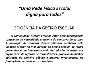 “Uma Rede Física Escolar
digna para todos”
EFICIÊNCIA DA GESTÃO ESCOLAR
A comunidade escolar precisar estar permanentemente
consciente da necessidade crescente da conservação escolar.
A aplicação de recursos descentralizados recebidos pela
unidade escolar na manutenção do prédio escolar, de forma
preventiva é um importante meio de redução de custos nos
orçamentos de reformas e reconstruções, propiciando melhor
aplicação do dinheiro público e maiores investimentos na
formação humana de nossos usuários.
 