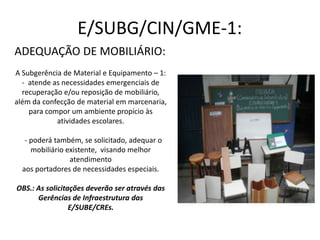 E/SUBG/CIN/GME-1:
ADEQUAÇÃO DE MOBILIÁRIO:
A Subgerência de Material e Equipamento – 1:
- atende as necessidades emergenciais de
recuperação e/ou reposição de mobiliário,
além da confecção de material em marcenaria,
para compor um ambiente propício às
atividades escolares.
- poderá também, se solicitado, adequar o
mobiliário existente, visando melhor
atendimento
aos portadores de necessidades especiais.
OBS.: As solicitações deverão ser através das
Gerências de Infraestrutura das
E/SUBE/CREs.
 