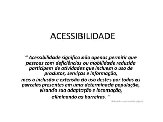 ACESSIBILIDADE
“ Acessibilidade significa não apenas permitir que
pessoas com deficiências ou mobilidade reduzida
participem de atividades que incluem o uso de
produtos, serviços e informação,
mas a inclusão e extensão do uso destes por todas as
parcelas presentes em uma determinada população,
visando sua adaptação e locomoção,
eliminando as barreiras. ”
(Wikipédia, enciclopédia digital)
 