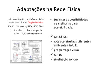 Adaptações na Rede Física
• As adaptações deverão ser feitas
com consulta ao Órgão Técnico
Ex: Conservando, RIOURBE, SMH
• Escolas tombadas – pedir
autorização ao Patrimônio
• Levantar as possibilidades
de melhorias para
acessibilidade:
 sanitários
 rota acessível aos diferentes
ambientes da U.E.
 programação visual
 rampa
 sinalização sonora
 