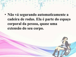 • Não vá segurando automaticamente a
cadeira de rodas. Ela é parte do espaço
corporal da pessoa, quase uma
extensão do seu corpo.
 