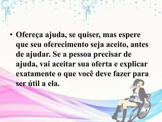 • Ofereça ajuda, se quiser, mas espere
que seu oferecimento seja aceito, antes
de ajudar. Se a pessoa precisar de
ajuda, vai aceitar sua oferta e explicar
exatamente o que você deve fazer para
ser útil a ela.
 