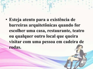 • Esteja atento para a existência de
barreiras arquitetônicas quando for
escolher uma casa, restaurante, teatro
ou qualquer outro local que queira
visitar com uma pessoa em cadeira de
rodas.
 