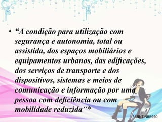 • “A condição para utilização com
segurança e autonomia, total ou
assistida, dos espaços mobiliários e
equipamentos urbanos, das ediﬁcações,
dos serviços de transporte e dos
dispositivos, sistemas e meios de
comunicação e informação por uma
pessoa com deﬁciência ou com
mobilidade reduzida“*
*ABNT NBR950
 
