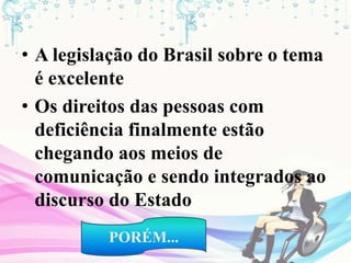• A legislação do Brasil sobre o tema
é excelente
• Os direitos das pessoas com
deficiência finalmente estão
chegando aos meios de
comunicação e sendo integrados ao
discurso do Estado
PORÉM...
 