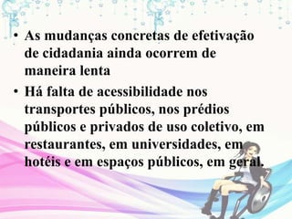 • As mudanças concretas de efetivação
de cidadania ainda ocorrem de
maneira lenta
• Há falta de acessibilidade nos
transportes públicos, nos prédios
públicos e privados de uso coletivo, em
restaurantes, em universidades, em
hotéis e em espaços públicos, em geral.
 