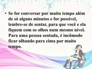• Se for conversar por muito tempo além
de só alguns minutos e for possível,
lembre-se de sentar, para que você e ela
fiquem com os olhos num mesmo nível.
Para uma pessoa sentada, é incômodo
ficar olhando para cima por muito
tempo.
 