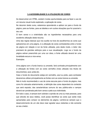 1.4 ACESSIBILIDADE E A UTILIZAÇÃO DE CORES
Ao desenvolver em HTML, existem muitas oportunidades para se fazer o uso de
um recurso visual muito explorado, a aplicação de cores.
No decorrer deste curso, estaremos aprendendo a aplicar cor para o fundo da
página, para as fontes, para as tabelas e em outras situações que for possível o
seu uso.
O bom censo e a criatividade são os ingredientes necessários para uma
excelente utilização deste recurso.
Uma das regras básicas que nos auxilia na hora de escolhermos as cores que
aplicaremos em uma página, é a utilização de cores contrastantes entre o fundo
da página em relação à cor da fonte utilizada, pois deste modo, o leitor não
precisará de grandes esforços para a sua visualização. Logo se o fundo da
página estiver preenchido por uma cor clara, a fonte utilizada deverá ter uma
tonalidade escura e vice-versa.
Exemplos:

Uma página com o fundo branco ou amarelo, fará contraste principalmente com
a utilização de fontes com as cores vermelha (mais utilizada nos títulos de
documentos), azul, preta etc.
Caso o fundo do documento esteja em vermelho, azul ou preto, para contrastar
deveremos utilizar principalmente as fontes com as cores branca ou amarela.
Não é muito recomendado o uso de cores escuras para o fundo da página, mas
como foi colocada anteriormente, a definição das cores dependerá do conteúdo
que será exposto, das características comuns do seu público-alvo e sempre
deverá ser ponderada pelo bom censo e pela sua criatividade.
Em todo o caso, é sempre bom solicitar a opinião de uma ou mais pessoas, para
que através de seus relatos, você possa identificar as cores que serão mais
apropriadas para compor os elementos da página. Lembre-se sempre que o
desenvolvimento de um site deve visar agradar seus visitantes e não somente
ao seu criador.

 