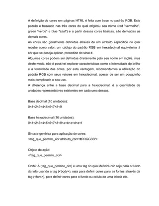 A definição de cores em páginas HTML é feita com base no padrão RGB. Este
padrão é baseado nas três cores do qual originou seu nome (red "vermelho",
green "verde" e blue "azul") e a partir dessas cores básicas, são derivadas as
demais cores.
As cores são geralmente definidas através de um atributo específico no qual
recebe como valor, um código do padrão RGB em hexadecimal equivalente à
cor que se deseja aplicar, precedido do sinal #.
Algumas cores podem ser definidas diretamente pelo seu nome em inglês, mas
deste modo, não é possível explorar características como a intensidade do brilho
e a tonalidade das cores, por esta vantagem, recomendamos a utilização do
padrão RGB com seus valores em hexadecimal, apesar de ser um pouquinho
mais complicado o seu uso.
A diferença entre a base decimal para a hexadecimal, é a quantidade de
unidades representativas existentes em cada uma dessas.

Base decimal (10 unidades):
0<1<2<3<4<5<6<7<8<9

Base hexadecimal (16 unidades):
0<1<2<3<4<5<6<7<8<9<a<b<c<d<e<f

Sintaxe genérica para aplicação de cores:
<tag_que_permite_cor atributo_cor="#RRGGBB">

Objeto da ação:
</tag_que_permite_cor>

Onde: A (tag_que_permite_cor) é uma tag no qual definirá cor seja para o fundo
da tela usando a tag (<body>), seja para definir cores para as fontes através da
tag (<font>), para definir cores para o fundo ou célula de uma tabela etc.

 